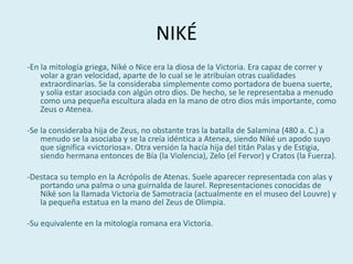 NIKÉ
-En la mitología griega, Niké o Nice era la diosa de la Victoria. Era capaz de correr y
volar a gran velocidad, aparte de lo cual se le atribuían otras cualidades
extraordinarias. Se la consideraba simplemente como portadora de buena suerte,
y solía estar asociada con algún otro dios. De hecho, se le representaba a menudo
como una pequeña escultura alada en la mano de otro dios más importante, como
Zeus o Atenea.
-Se la consideraba hija de Zeus, no obstante tras la batalla de Salamina (480 a. C.) a
menudo se la asociaba y se la creía idéntica a Atenea, siendo Niké un apodo suyo
que significa «victoriosa». Otra versión la hacía hija del titán Palas y de Estigia,
siendo hermana entonces de Bía (la Violencia), Zelo (el Fervor) y Cratos (la Fuerza).
-Destaca su templo en la Acrópolis de Atenas. Suele aparecer representada con alas y
portando una palma o una guirnalda de laurel. Representaciones conocidas de
Niké son la llamada Victoria de Samotracia (actualmente en el museo del Louvre) y
la pequeña estatua en la mano del Zeus de Olimpia.
-Su equivalente en la mitología romana era Victoria.
 