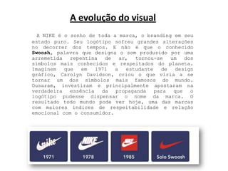 A evolução do visual A NIKE é o sonho de toda a marca, o brandingem seu estado puro. Seu logótipo sofreu grandes alterações no decorrer dos tempos. E não é que o conhecido Swoosh, palavra que designa o som produzido por uma arremetida repentina de ar, tornou-se um dos símbolos mais conhecidos e respeitados do planeta. Imaginem que em 1971 a estudante de design gráfico, CarolynDavidson, criou o que viria a se tornar um dos símbolos mais famosos do mundo. Ousaram, investiram e principalmente apostaram na verdadeira essência da propaganda para que o logótipo pudesse dispensar o nome da marca. O resultado todo mundo pode ver hoje, uma das marcas com maiores índices de respeitabilidade e relação emocional com o consumidor.