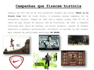 Campanhas que fizeram históriaComeçou em 1977 com um de seus primeiros slogans que dizia: Thereis no finishline (Não há linha final). A primeira grande campanha foi um verdadeiro sucesso. Chegou em 1988 com o famoso slogan JUST DO IT. A ideia de que, diante do esforço, não há fronteiras. Em 1989, a campanha estrelada pelo astro BoJackson, um atleta versátil, jogador de futebol americano e baseball profissional, introduziu no mercado um dos slogans mais famosos da publicidade americana: BO KNOWS. 
