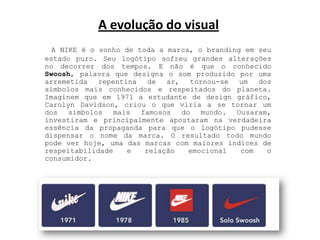 A evolução do visual A NIKE é o sonho de toda a marca, o brandingem seu estado puro. Seu logótipo sofreu grandes alterações no decorrer dos tempos. E não é que o conhecido Swoosh, palavra que designa o som produzido por uma arremetida repentina de ar, tornou-se um dos símbolos mais conhecidos e respeitados do planeta. Imaginem que em 1971 a estudante de design gráfico, CarolynDavidson, criou o que viria a se tornar um dos símbolos mais famosos do mundo. Ousaram, investiram e principalmente apostaram na verdadeira essência da propaganda para que o logótipo pudesse dispensar o nome da marca. O resultado todo mundo pode ver hoje, uma das marcas com maiores índices de respeitabilidade e relação emocional com o consumidor.