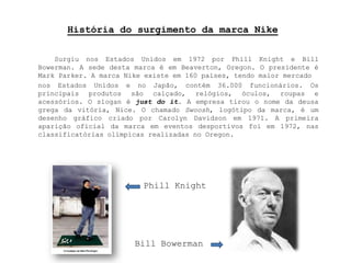 História do surgimento da marca Nike Surgiu nos Estados Unidos em 1972 por PhillKnight e BillBowerman. A sede desta marca é em Beaverton, Oregon. O presidente é MarkParker. A marca Nike existe em 160 países, tendo maior mercadonos Estados Unidos e no Japão, contém 36.000 funcionários. Os principais produtos são calçado, relógios, óculos, roupas e acessórios. O slogan é just do it.A empresa tirou o nome da deusa grega da vitória, Nice. O chamado Swoosh, logótipo da marca, é um desenho gráfico criado por CarolynDavidson em 1971.A primeira aparição oficial da marca em eventos desportivos foi em 1972, nas classificatórias olímpicas realizadas no Oregon.PhillKnightBillBowerman