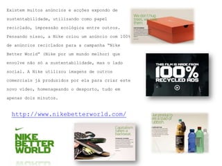 Existem muitos anúncios e acções expondo desustentabilidade, utilizando como papel reciclado, impressão ecológica entre outros. Pensando nisso, a Nikecriou um anúncio com 100% de anúncios reciclados para a campanha “NikeBetterWorld” (Nike por um mundo melhor) que envolve não só a sustentabilidade, mas o lado social. A Nike utilizou imagens de outros comerciais já produzidos por ela para criar este novo vídeo, homenageando o desporto, tudo em apenas dois minutos.http://www.nikebetterworld.com/