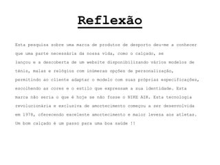 ReflexãoEsta pesquisa sobre uma marca de produtos de desporto deu-me a conhecer que uma parte necessária da nossa vida, como o calçado, se lançou e a descoberta de um website disponibilizando vários modelos de ténis, malas e relógios com inúmeras opções de personalização, permitindo ao cliente adaptar o modelo com suas próprias especificações, escolhendo as cores e o estilo que expressam a sua identidade.Esta marca não seria o que é hoje se não fosse o NIKE AIR. Esta tecnologia revolucionária e exclusiva de amortecimento começou a ser desenvolvida em 1978, oferecendo excelente amortecimento e maior leveza aos atletas.Um bom calçado é um passo para uma boa saúde !!