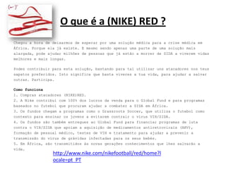 O que é a (NIKE) RED ?Chegou a hora de deixarmos de esperar por uma solução médica para a crise médica em África. Porque ela já existe. E mesmo sendo apenas uma parte de uma solução mais alargada, pode ajudar milhões de pessoas que já estão a morrer de SIDA a viverem vidas melhores e mais longas. Podes contribuir para esta solução, bastando para tal utilizar uns atacadores nos teus sapatos preferidos. Isto significa que basta viveres a tua vida, para ajudar a salvar outras. Participa. Como funciona1. Compras atacadores (NIKE)RED.2. A Nike contribui com 100% dos lucros da venda para o Global Fund e para programas baseados no futebol que procuram ajudar a combater a SIDA em África.3. Os fundos chegam a programas como o GrassrootsSoccer, que utiliza o futebol comocontexto para ensinar os jovens a evitarem contrair o vírus VIH/SIDA.4. Os fundos são também entregues ao Global Fund para financiar programas de luta contra o VIH/SIDA que apoiam a aquisição de medicamentos antiretrovirais (ARV), formação de pessoal médico, testes de VIH e tratamento para ajudar a prevenir atransmissão do vírus de grávidas infectadas para os seus bebés.5. Em África, são transmitidos às novas gerações conhecimentos que lhes salvarão a vida.http://www.nike.com/nikefootball/red/home?locale=pt_PT