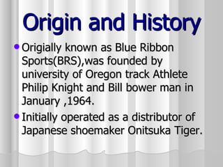 Origin and History Origially known as Blue Ribbon Sports(BRS),was founded by university of Oregon track Athlete Philip Knight and Bill bower man in January ,1964. Initially operated as a distributor of Japanese shoemaker Onitsuka Tiger.