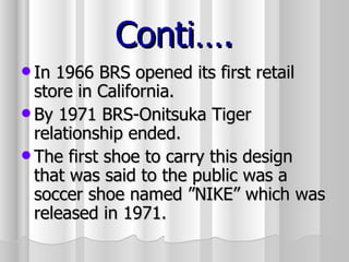 Conti…. In 1966 BRS opened its first retail store in California. By 1971 BRS-Onitsuka Tiger relationship ended. The first shoe to carry this design that was said to the public was a soccer shoe named ”NIKE” which was released in 1971.