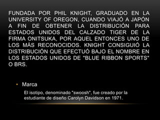 FUNDADA POR PHIL KNIGHT, GRADUADO EN LA
UNIVERSITY OF OREGON, CUANDO VIAJÓ A JAPÓN
A FIN DE OBTENER LA DISTRIBUCIÓN PARA
ESTADOS UNIDOS DEL CALZADO TIGER DE LA
FIRMA ONITSUKA, POR AQUEL ENTONCES UNO DE
LOS MÁS RECONOCIDOS. KNIGHT CONSIGUIÓ LA
DISTRIBUCIÓN QUE EFECTUÓ BAJO EL NOMBRE EN
LOS ESTADOS UNIDOS DE "BLUE RIBBON SPORTS"
O BRS.


  • Marca
    El isotipo, denominado "swoosh", fue creado por la
    estudiante de diseño Carolyn Davidson en 1971.
 