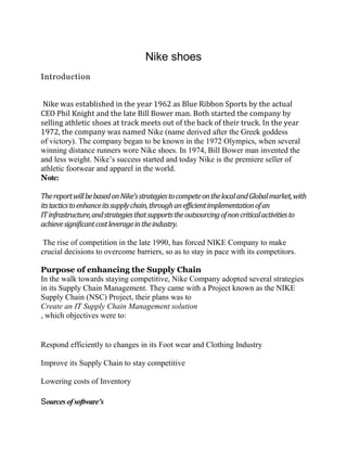 Nike shoes
Introduction


 Nike was established in the year 1962 as Blue Ribbon Sports by the actual
CEO Phil Knight and the late Bill Bower man. Both started the company by
selling athletic shoes at track meets out of the back of their truck. In the year
1972, the company was named Nike (name derived after the Greek goddess
of victory). The company began to be known in the 1972 Olympics, when several
winning distance runners wore Nike shoes. In 1974, Bill Bower man invented the
and less weight. Nike’s success started and today Nike is the premiere seller of
athletic footwear and apparel in the world.
Note:

The report will be based on Nike’s strategies to compete on the local and Global market, with
its tactics to enhance its supply chain, through an efficient implementation of an
IT infrastructure, and strategies that supports the outsourcing of non critical activities to
achieve significant cost leverage in the industry.

 The rise of competition in the late 1990, has forced NIKE Company to make
crucial decisions to overcome barriers, so as to stay in pace with its competitors.

Purpose of enhancing the Supply Chain
In the walk towards staying competitive, Nike Company adopted several strategies
in its Supply Chain Management. They came with a Project known as the NIKE
Supply Chain (NSC) Project, their plans was to
Create an IT Supply Chain Management solution
, which objectives were to:


Respond efficiently to changes in its Foot wear and Clothing Industry

Improve its Supply Chain to stay competitive

Lowering costs of Inventory

Sources of software’s
 