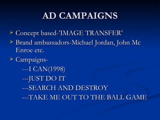 AD CAMPAIGNS Concept based-’IMAGE TRANSFER’ Brand ambassadors-Michael Jordan, John Mc Enroe etc. Campaigns- ---I CAN(1998) ---JUST DO IT ---SEARCH AND DESTROY ---TAKE ME OUT TO THE BALL GAME