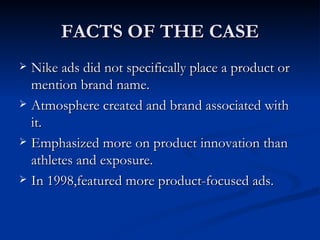 FACTS OF THE CASE Nike ads did not specifically place a product or mention brand name. Atmosphere created and brand associated with it. Emphasized more on product innovation than athletes and exposure. In 1998,featured more product-focused ads.
