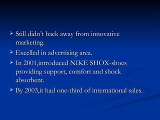 Still didn’t back away from innovative marketing. Excelled in advertising area. In 2001,introduced NIKE SHOX-shoes providing support, comfort and shock absorbent. By 2003,it had one-third of international sales.