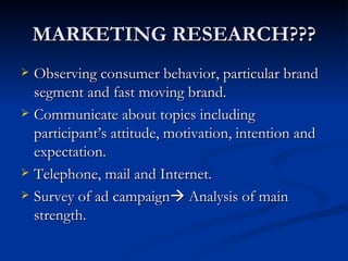 MARKETING RESEARCH??? Observing consumer behavior, particular brand segment and fast moving brand. Communicate about topics including participant’s attitude, motivation, intention and expectation. Telephone, mail and Internet. Survey of ad campaign Analysis of main strength.