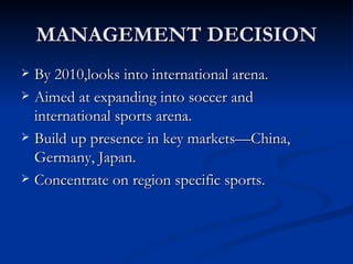MANAGEMENT DECISION By 2010,looks into international arena. Aimed at expanding into soccer and international sports arena. Build up presence in key markets—China, Germany, Japan. Concentrate on region specific sports.