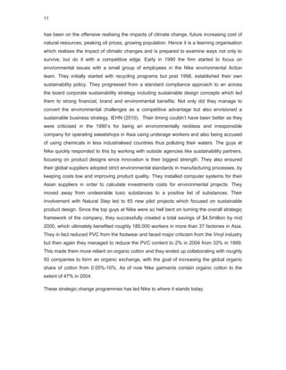 11


has been on the offensive realising the impacts of climate change, future increasing cost of
natural resources, peaking oil prices, growing population. Hence it is a learning organisation
which realises the impact of climatic changes and is prepared to examine ways not only to
survive, but do it with a competitive edge. Early in 1990 the firm started to focus on
environmental issues with a small group of employees in the Nike environmental Action
team. They initially started with recycling programs but post 1998, established their own
sustainability policy. They progressed from a standard compliance approach to an across
the board corporate sustainability strategy including sustainable design concepts which led
them to strong financial, brand and environmental benefits. Not only did they manage to
convert the environmental challenges as a competitive advantage but also envisioned a
sustainable business strategy, IEHN (2010). Their timing couldn’t have been better as they
were criticised in the 1990’s for being an environmentally reckless and irresponsible
company for operating sweatshops in Asia using underage workers and also being accused
of using chemicals in less industrialised countries thus polluting their waters. The guys at
Nike quickly responded to this by working with outside agencies like sustainability partners,
focusing on product designs since innovation is their biggest strength. They also ensured
their global suppliers adopted strict environmental standards in manufacturing processes, by
keeping costs low and improving product quality. They installed computer systems for their
Asian suppliers in order to calculate investments costs for environmental projects. They
moved away from undesirable toxic substances to a positive list of substances. Their
involvement with Natural Step led to 65 new pilot projects which focused on sustainable
product design. Since the top guys at Nike were so hell bent on turning the overall strategic
framework of the company, they successfully created a total savings of $4.5million by mid
2000, which ultimately benefited roughly 180,000 workers in more than 37 factories in Asia.
They in fact reduced PVC from the footwear and faced major criticism from the Vinyl industry
but then again they managed to reduce the PVC content to 2% in 2004 from 33% in 1999.
This made them more reliant on organic cotton and they ended up collaborating with roughly
50 companies to form an organic exchange, with the goal of increasing the global organic
share of cotton from 0.05%-10%. As of now Nike garments contain organic cotton to the
extent of 47% in 2004.

These strategic change programmes has led Nike to where it stands today.
 