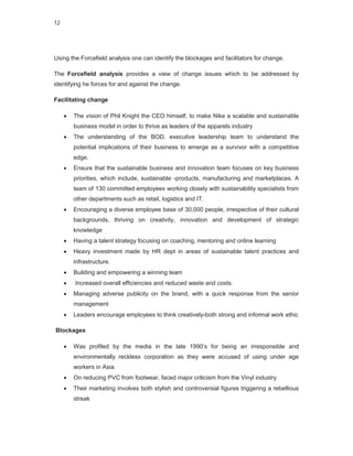 12




Using the Forcefield analysis one can identify the blockages and facilitators for change.

The Forcefield analysis provides a view of change issues which to be addressed by
identifying he forces for and against the change.

Facilitating change

        The vision of Phil Knight the CEO himself, to make Nike a scalable and sustainable
         business model in order to thrive as leaders of the apparels industry
        The understanding of the BOD, executive leadership team to understand the
         potential implications of their business to emerge as a survivor with a competitive
         edge.
        Ensure that the sustainable business and innovation team focuses on key business
         priorities, which include, sustainable -products, manufacturing and marketplaces. A
         team of 130 committed employees working closely with sustainability specialists from
         other departments such as retail, logistics and IT.
        Encouraging a diverse employee base of 30,000 people, irrespective of their cultural
         backgrounds, thriving on creativity, innovation and development of strategic
         knowledge
        Having a talent strategy focusing on coaching, mentoring and online learning
        Heavy investment made by HR dept in areas of sustainable talent practices and
         infrastructure.
        Building and empowering a winning team
        Increased overall efficiencies and reduced waste and costs.
        Managing adverse publicity on the brand, with a quick response from the senior
         management
        Leaders encourage employees to think creatively-both strong and informal work ethic

Blockages

        Was profiled by the media in the late 1990’s for being an irresponsible and
         environmentally reckless corporation as they were accused of using under age
         workers in Asia.
        On reducing PVC from footwear, faced major criticism from the Vinyl industry
        Their marketing involves both stylish and controversial figures triggering a rebellious
         streak
 