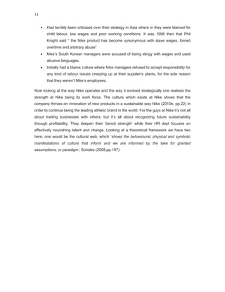 13


        Had terribly been criticised over their strategy in Asia where in they were blamed for
         child labour, low wages and poor working conditions. It was 1998 then that Phil
         Knight said “ the Nike product has become synonymous with slave wages, forced
         overtime and arbitrary abuse”
        Nike’s South Korean managers were accused of being stingy with wages and used
         abusive languages.
        Initially had a blame culture where Nike managers refused to accept responsibility for
         any kind of labour issues creeping up at their supplier’s plants, for the sole reason
         that they weren’t Nike’s employees.

Now looking at the way Nike operates and the way it evolved strategically one realises the
strength at Nike being its work force. The culture which exists at Nike shows that the
company thrives on innovation of new products in a sustainable way Nike (2010b, pp.22) in
order to continue being the leading athletic brand in the world. For the guys at Nike it’s not all
about trading businesses with others, but it’s all about recognizing future sustainability
through profitability. They deepen their ’bench strength’ while their HR dept focuses on
effectively nourishing talent and change. Looking at a theoretical framework we have two
here, one would be the cultural web, which ‘shows the behavioural, physical and symbolic
manifestations of culture that inform and we are informed by the take for granted
assumptions, or paradigm’, Scholes (2008,pp.197)
 