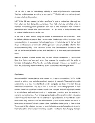 15


The HR dept of Nike has been heavily investing in talent programmes and infrastructure.
They had a pilot workshop which is to be launched in FY 10 which will focus on how diversity
drives creativity and innovation.

In FY’08 the D&I team created the ‘culture as offense’ in order to explore how Nike could use
their culture as their Competitive Advantage. They had a full day workshop where in
members of the strategy team spoke to the ‘new crew’ at Nike. This helped them share their
perspectives with the high level decision makers. The CAO model is being used effectively
as a model for intergenerational dialogue.

In the case of Nike’s symbol being the swoosh is considered as one of the top 3 most
recognised globally recognized logo’s in the world Stonehouse & Minocha (2008, pp.3)
which symbolizes its success as the leading performer in the industry (pp.1). It’s ‘just do it’
slogan and its selection of formidable athletes generated sales of up to $9.2 billion for them
in 1997 Solomon (1998). These 3 activities for Nike have symbolised their existence in ways
that has made them recognise globally as a brand without at times even having to use their
name.

Nike has a power structure wherein they use their middle management to communicate
ideas in a ‘bottom up’ approach which thus provides the executives with the ability to
formulate strategic plans. They have the knowledge on design, innovation and creativity and
know that outsourcing their manufacturing is also a Competitive Advantage to them.




Conclusion:

Going ahead Nike’s strategy would be to operate in a closed loop model Nike (2010b, pp.24)
which is to achieve zero waste by completely recycling all materials. They need to invest in
sustainability as a key innovation/R&D priority, alongside fast track innovation through
collaborative investments. They would need to launch the GreenXchange program in order
to share intellectual property in order to fast track the changes. An advocacy body is needed
to promote large scale policies investing in sustainable innovation as a key enabler for
economic competitiveness. Their strategy going ahead would involve Innovation, Integrating
sustainability and Mobilisation with key partners on a gigantic scale. In regard to the Macro
environment they need to lobby the environmental policies in their favour with the U.S.
government on issues of climatic change, since they believe that's crucial to their survival.
There working like a trading company in order to hedge currency fluctuations in order for
them to have time for a financial remodelling would be beneficial to them. Keeping their core
 