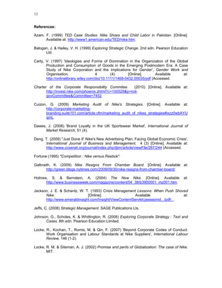 17


References:

Azam, F. (1999) TED Case Studies: Nike Shoes and Child Labor in Pakistan. [Online].
      Available at: http://www1.american.edu/TED/nike.htm.

Balogan, J. & Hailey, V. H. (1999) Exploring Strategic Change. 2nd edn. Pearson Education
      Ltd.

Carty, V. (1997) 'Ideologies and Forms of Domination in the Organization of the Global
       Production and Consumption of Goods in the Emerging Postmodern Era: A Case
       Study of Nike Corporation and the Implications for Gender', Gender Work and
       Organisation,                  4        (4)       [Online].      Available  at:
       http://onlinelibrary.wiley.com/doi/10.1111/1468-0432.00035/pdf (Accessed.

Charter of the Corporate Responsibility Commitee.         (2010) [Online]. Available at:
       http://invest.nike.com/phoenix.zhtml?c=100529&p=irol-
       govCommittee&Committee=7452.

Cuizon, G. (2009) Marketing Audit of Nike's Strategies. [Online]. Available at:
       http://corporate-marketing-
       branding.suite101.com/article.cfm/marketing_audit_of_nikes_strategies#ixzz0wbAYU
       qmL.

Dawes, J. (2008) 'Brand Loyalty in the UK Sportswear Market', International Journal of
      Market Research, 51 (4).

Deng, T. (2009) ''Just Done It' Nike's New Advertising Plan; Facing Global Economic Crisis',
      International Journal of Business and Management, 4 (3) [Online]. Available at:
      http://www.ccsenet.org/journal/index.php/ijbm/article/viewFile/267/244 (Accessed.

Fortune (1995) "Competition : Nike versus Reebok".

Galbraith, K. (2009) Nike Resigns From Chamber Board. [Online]. Available at:
       http://green.blogs.nytimes.com/2009/09/30/nike-resigns-from-chamber-board/.

Holmes, S. & Bernstein, A. (2004) The New Nike. [Online]. Available                      at:
      http://www.businessweek.com/magazine/content/04_38/b3900001_mz001.htm.

Jackson, J. E. & Schantz, W. T. (1993) Crisis Management Lessons: When Push Shoved
      Nike.                   [Online].                 Available                    at:
      http://www.emeraldinsight.com/Insight/ViewContentServlet;jsessionid.../pdf/...

Jeffs, C. (2008) Strategic Management. SAGE Publications Lts.

Johnson, G., Scholes, K. & Whittington, R. (2008) Exploring Corporate Strategy : Text and
      Cases. 8th edn. Pearson Education Limited.

Locke, R., Kochan, T., Romis, M. & Qin, F. (2007) 'Beyond Corporate Codes of Conduct:
       Work Organisation and Labour Standards at Nike Suppliers', International Labour
       Review, 146 (1-2).

Locke, R. M. & Siteman, A. J. (2002) Promise and perils of Globalization: The case of Nike.
       MIT.
 