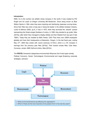 3




Introduction:
NIKE, Inc is the number one athletic shoes company in the world. It was created by Phil
Knight and his coach at Oregon University Bill Bowerman. Since being known as Blue
Ribbon Sports in 1964, when they were importing and distributing Japanese running shoes.
Since then Nike has come a long way in being the leader in the athletic footwear industry,
Locke & Siteman (2002, pp.4). It was in 1972, when they launched the ‘swoosh’ symbol
representing the Greek winged Goddess of victory. In 1980, they decided to go public, Nike
(2010a), after which they managed to display Adidas and then Reebok from top spot in late
1990’s. Today they are headed by Mark Parker, CEO They have over 33000 employees
globally and have their headquarters at Beaverton, Oregon. In the last fiscal year, ending
May 31st, 2009 they ended with record revenues of $19.2, which is a 3% increase in
earnings from the previous year Nike (2010a). Their brands include Nike, Cole Haan,
Converse, Jordan, NIKE Golf and Umbro, Nike (2010c).


The PESTEL framework categorises environmental influences into 6 main types namely
Political, Economic, Social, Technological, Environmental and Legal (Exploring corporate
strategies, Johnson)
 