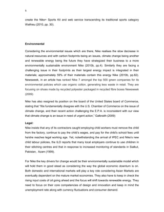 6


create the Nike+ Sports Kit and web service transcending its traditional sports category
Wathieu (2010, pp. 30).




Environmental

Considering the environmental issues which are there, Nike realises the slow decrease in
natural resources and with carbon footprints being an issues, climate change being another
and renewable energy being the future they have strategized their business to a more
environmentally sustainable environment Nike (2010b, pp.4). Similarly they are facing a
challenging issue in their footprints as their largest energy impact is integrated in their
materials; approximately 59% of their materials contain this energy Nike (2010b, pp.82).
Newsweek, in an article has ranked Nike 7 amongst the top 500 green companies for its
environmental policies which use organic cotton, generating less waste in retail. They are
focusing on shoes made by recycled polyester packaged in recycled fibre boxes Newsweek
(2009)

Nike has also resigned its position on the board of the United States board of Commerce,
stating that “We fundamentally disagree with the U.S. Chamber of Commerce on the issue of
climate change, and their recent action challenging the E.P.A. is inconsistent with our view
that climate change is an issue in need of urgent action,” Galbraith (2009)

Legal:
Nike insists that any of its contractors caught employing child workers must remove the child
from the factory, continue to pay the child’s wages, and pay for the child’s school fees until
he/she reaches legal working age. Yet, notwithstanding the arrival of IPEC and Nike’s new
child labour policies, the ILO reports that many local employers continue to use children in
their stitching centres and that in response to increased monitoring of standards in Sialkut,
Pakistan, Azam (1999).


For Nike the key drivers for change would be their environmentally sustainable model which
will hold them in good stead as considering the way the global economic downturn is on.
Both domestic and international markets will play a key role considering Asian Markets are
eventually dependent on the mature market economies. They also have to keep in check the
rising input costs of oil going ahead and the focus will shift towards renewable energy. They
need to focus on their core competencies of design and innovation and keep in mind the
unemployment rate along with currency fluctuations and consumer demand.
 