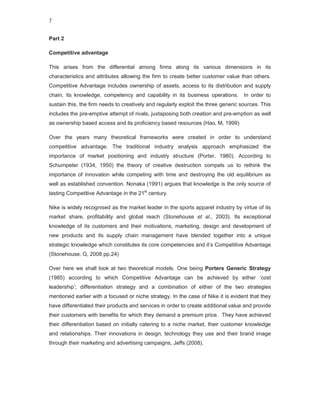 7


Part 2

Competitive advantage

This arises from the differential among firms along its various dimensions in its
characteristics and attributes allowing the firm to create better customer value than others.
Competitive Advantage includes ownership of assets, access to its distribution and supply
chain, its knowledge, competency and capability in its business operations. In order to
sustain this, the firm needs to creatively and regularly exploit the three generic sources. This
includes the pre-emptive attempt of rivals, juxtaposing both creation and pre-emption as well
as ownership based access and its proficiency based resources (Hao, M, 1999)

Over the years many theoretical frameworks were created in order to understand
competitive advantage. The traditional industry analysis approach emphasized the
importance of market positioning and industry structure (Porter, 1980). According to
Schumpeter (1934, 1950) the theory of creative destruction compels us to rethink the
importance of innovation while competing with time and destroying the old equilibrium as
well as established convention. Nonaka (1991) argues that knowledge is the only source of
lasting Competitive Advantage in the 21st century.

Nike is widely recognised as the market leader in the sports apparel industry by virtue of its
market share, profitability and global reach (Stonehouse et al., 2003). Its exceptional
knowledge of its customers and their motivations, marketing, design and development of
new products and its supply chain management have blended together into a unique
strategic knowledge which constitutes its core competencies and it’s Competitive Advantage
(Stonehouse. G, 2008 pp.24)

Over here we shall look at two theoretical models. One being Porters Generic Strategy
(1985) according to which Competitive Advantage can be achieved by either ‘cost
leadership’; differentiation strategy and a combination of either of the two strategies
mentioned earlier with a focused or niche strategy. In the case of Nike it is evident that they
have differentiated their products and services in order to create additional value and provide
their customers with benefits for which they demand a premium price. They have achieved
their differentiation based on initially catering to a niche market, their customer knowledge
and relationships. Their innovations in design, technology they use and their brand image
through their marketing and advertising campaigns, Jeffs (2008).
 