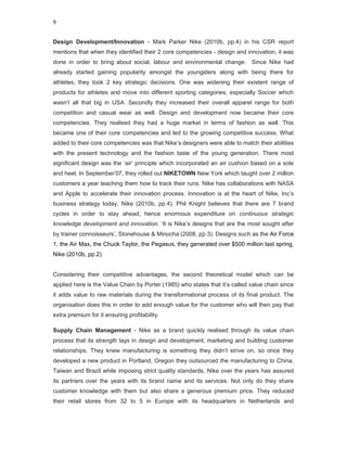9


Design Development/Innovation - Mark Parker Nike (2010b, pp.4) in his CSR report
mentions that when they identified their 2 core competencies - design and innovation, it was
done in order to bring about social, labour and environmental change. Since Nike had
already started gaining popularity amongst the youngsters along with being there for
athletes, they took 2 key strategic decisions. One was widening their existent range of
products for athletes and move into different sporting categories, especially Soccer which
wasn’t all that big in USA .Secondly they increased their overall apparel range for both
competition and casual wear as well. Design and development now became their core
competencies. They realised they had a huge market in terms of fashion as well. This
became one of their core competencies and led to the growing competitive success. What
added to their core competencies was that Nike’s designers were able to match their abilities
with the present technology and the fashion taste of the young generation. There most
significant design was the ‘air’ principle which incorporated an air cushion based on a sole
and heel. In September’07, they rolled out NIKETOWN New York which taught over 2 million
customers a year teaching them how to track their runs. Nike has collaborations with NASA
and Apple to accelerate their innovation process. Innovation is at the heart of Nike, Inc’s
business strategy today, Nike (2010b, pp.4). Phil Knight believes that there are 7 brand
cycles in order to stay ahead, hence enormous expenditure on continuous strategic
knowledge development and innovation. ‘It is Nike’s designs that are the most sought after
by trainer connoisseurs’, Stonehouse & Minocha (2008, pp.3). Designs such as the Air Force
1, the Air Max, the Chuck Taylor, the Pegasus, they generated over $500 million last spring,
Nike (2010b, pp.2)


Considering their competitive advantages, the second theoretical model which can be
applied here is the Value Chain by Porter (1985) who states that it’s called value chain since
it adds value to raw materials during the transformational process of its final product. The
organisation does this in order to add enough value for the customer who will then pay that
extra premium for it ensuring profitability.

Supply Chain Management - Nike as a brand quickly realised through its value chain
process that its strength lays in design and development, marketing and building customer
relationships. They knew manufacturing is something they didn’t strive on, so once they
developed a new product in Portland, Oregon they outsourced the manufacturing to China,
Taiwan and Brazil while imposing strict quality standards, Nike over the years has assured
its partners over the years with its brand name and its services. Not only do they share
customer knowledge with them but also share a generous premium price. They reduced
their retail stores from 32 to 5 in Europe with its headquarters in Netherlands and
 