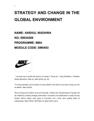 1



STRATEGY AND CHANGE IN THE
GLOBAL ENVIRONMENT


NAME: ANSHUL WADHWA
NO: 09034266
PROGRAMME: MBA
MODULE CODE: SM0493




“…the best way to predict the future is to create it. Thank you.” Gary DeStefano , President
Global Operations, Nike Inc, Nike (2010c, pp. 43)


“To bring inspiration and innovation to every athlete in the world..if you have a body, you are
an athlete.” Nike (2010b)


“But as strong and creative as we are internally, I believe the next generation of growth will
be enabled by creating strategic partnerships. Innovation and collaboration is really the way
                     g
forward. We've always been good at innovation and I think we're getting better at
collaborating.” Mark Parker, CEO Nike, Inc Nike (2010c, pp.3)
 