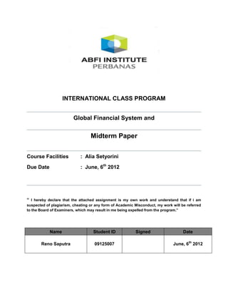 INTERNATIONAL CLASS PROGRAM


                         Global Financial System and


                                  Midterm Paper


Course Facilities           : Alia Setyorini

Due Date                    : June, 6th 2012




“ I hereby declare that the attached assignment is my own work and understand that if i am
suspected of plagiarism, cheating or any form of Academic Misconduct, my work will be referred
to the Board of Examiners, which may result in me being expelled from the program.”




            Name                   Student ID             Signed                    Date

       Reno Saputra                 09125007                                   June, 6th 2012
 
