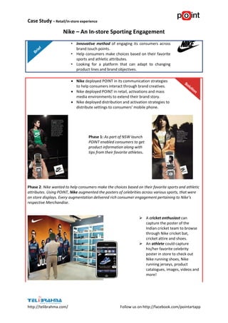Case Study – Retail/in-store experience
http://telibrahma.com/ Follow us on http://facebook.com/pointartapp
Nike – An In-store Sporting Engagement
• Innovative method of engaging its consumers across
brand touch points.
• Help consumers make choices based on their favorite
sports and athletic attributes.
• Looking for a platform that can adapt to changing
product lines and brand objectives.
 Nike deployed POINT in its communication strategies
to help consumers interact through brand creatives.
 Nike deployed POINT in retail, activations and mass
media environments to extend their brand story.
 Nike deployed distribution and activation strategies to
distribute settings to consumers’ mobile phone.
Phase 1: As part of NSW launch
POINT enabled consumers to get
product information along with
tips from their favorite athletes.
Phase 2: Nike wanted to help consumers make the choices based on their favorite sports and athletic
attributes. Using POINT, Nike augmented the posters of celebrities across various sports, that were
on store displays. Every augmentation delivered rich consumer engagement pertaining to Nike’s
respective Merchandise.
 A cricket enthusiast can
capture the poster of the
Indian cricket team to browse
through Nike cricket bat,
cricket attire and shoes.
 An athlete could capture
his/her favorite celebrity
poster in store to check out
Nike running shoes, Nike
running jerseys, product
catalogues, images, videos and
more!
 