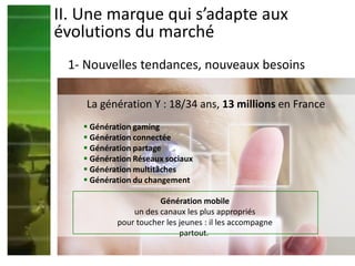 La génération Y : 18/34 ans, 13 millions en France
 Génération gaming
 Génération connectée
 Génération partage
 Génération Réseaux sociaux
 Génération multitâches
 Génération du changement
II. Une marque qui s’adapte aux
évolutions du marché
1- Nouvelles tendances, nouveaux besoins
Génération mobile
un des canaux les plus appropriés
pour toucher les jeunes : il les accompagne
partout.
 