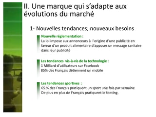 Nouvelle réglementation :
La loi impose aux annonceurs à l'origine d'une publicité en
faveur d'un produit alimentaire d'apposer un message sanitaire
dans leur publicité
Les tendances vis-à-vis de la technologie :
1 Milliard d’utilisateurs sur Facebook
85% des Français détiennent un mobile
Les tendances sportives :
65 % des Français pratiquent un sport une fois par semaine
De plus en plus de Français pratiquent le footing.
II. Une marque qui s’adapte aux
évolutions du marché
1- Nouvelles tendances, nouveaux besoins
 