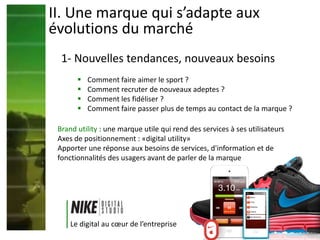  Comment faire aimer le sport ?
 Comment recruter de nouveaux adeptes ?
 Comment les fidéliser ?
 Comment faire passer plus de temps au contact de la marque ?
II. Une marque qui s’adapte aux
évolutions du marché
Brand utility : une marque utile qui rend des services à ses utilisateurs
Axes de positionnement : «digital utility»
Apporter une réponse aux besoins de services, d'information et de
fonctionnalités des usagers avant de parler de la marque
Le digital au cœur de l’entreprise
1- Nouvelles tendances, nouveaux besoins
 
