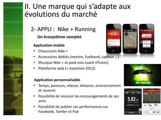 Application mobile
 Chaussures Nike +
 Accessoires dédiés (montre, fuelband, capteur …)
 Musique Nike + et pack voix coach (ITunes)
 Plateforme web (+ évolution 2012)
Application personnalisable
 Temps, parcours, vitesse, distance, environnement
et ressenti
 Possibilité de recevoir les encouragements de ses
amis
 Possibilité de publier ses performances sur
Facebook, Twitter et Pad
II. Une marque qui s’adapte aux
évolutions du marché
2- APPLI : Nike + Running
Un écosystème complet
 