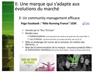 Page Facebook : “Nike Running France” 103K
 Animée par le “Run 75 Crew”
 Rendez-vous
hebdomadaires (running session du mardi et du jeudi avec des coach Nike +)
run à thème : les Ponts de Seine, les couloirs de Paris, we run 31.12
 Défis et challenges (le runner de la semaine, les maîtres des
éléments,…)
 Relai de la communication de la marque : nouveaux produits Nike +
et événements mondiaux (lancement de la Flyknit : chasse au trésors dans Paris)
II. Une marque qui s’adapte aux
évolutions du marché
3- Un community management efficace
 