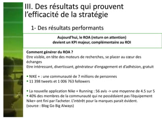III. Des résultats qui prouvent
l’efficacité de la stratégie
1- Des résultats performants
Aujourd’hui, le ROA (return on attention)
devient un KPI majeur, complémentaire au ROI
Comment générer du ROA ?
Etre visible, en tête des moteurs de recherches, se placer au cœur des
échanges
Etre intéressant, divertissant, générateur d’engagement et d’adhésion, gratuit
 NIKE + : une communauté de 7 millions de personnes
 11 398 tweets et 1 006 763 followers
 La nouvelle application Nike + Running : 56 avis -> une moyenne de 4.5 sur 5
 40% des membres de la communauté qui ne possédaient pas l’équipement
Nike+ ont fini par l’acheter. L’intérêt pour la marques parait évident.
(source : Blog Go Big Always)
 