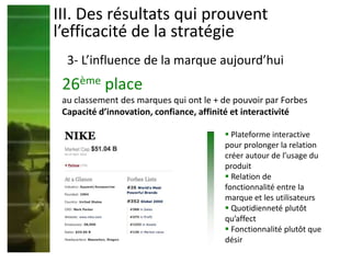III. Des résultats qui prouvent
l’efficacité de la stratégie
3- L’influence de la marque aujourd’hui
26ème place
au classement des marques qui ont le + de pouvoir par Forbes
Capacité d’innovation, confiance, affinité et interactivité
 Plateforme interactive
pour prolonger la relation
créer autour de l’usage du
produit
 Relation de
fonctionnalité entre la
marque et les utilisateurs
 Quotidienneté plutôt
qu’affect
 Fonctionnalité plutôt que
désir
 