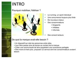  Le running, un sport individuel
 Une concurrence toujours plus forte
 De nouveaux enjeux
 Des consommateurs
+ Exigeants
+ Infidèles
+ Informés
 Des consom’acteurs
INTRO
Pourquoi mobiliser, fidéliser ?
 Un dispositif qui relie les personnes entre elles
 Leur faire passer plus de temps au contact de la marque
 Créer une communauté de fans possédant une conscience partagée
 Dire moins et faire plus, proposer LE service dont les consommateurs avaient
besoin
De quoi la marque avait-elle besoin ?
 