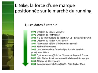 1- Les dates à retenir
1971 Création du Logo « virgule »
1972 Création de l’entreprise
1981 N°1 de la chaussure de sport aux US - Entrée en bourse
1988 Création du slogan « Just do it »
1997 Fournisseur officiel d’évènements sportifs
2003 Rachat de Converse
2006 Un tournant dans l’ère du digital : création de la
plateforme Nike +
2009 Equipementier officiel de l’équipe de Football France
2010 Nike Digital Sport, une nouvelle division de la marque
2011 Attaque de Greenpeace
2012 Nouveau concept de publicité - Nike Barber Shop
I. Nike, la force d’une marque
positionnée sur le marché du running
 