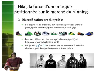  Des segments de produits pour des cibles précises : sports de
glisse, sports collectifs, sports individuels, danse, yoga…
3- Diversification produit/cible
I. Nike, la force d’une marque
positionnée sur le marché du running
 Pour des utilisations diverses : quotidiennes (sportif) et
fréquentes pour entretenir sa santé
 Des jeunes et en passant par les personnes à mobilité
réduite et pour finir par les seniors = Nike « only »
 