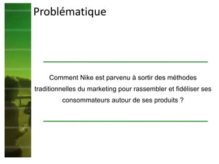Problématique
Comment Nike est parvenu à sortir des méthodes
traditionnelles du marketing pour rassembler et fidéliser ses
consommateurs autour de ses produits ?
 