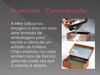 Promotion - ComunicaçãoA Nike adicionou imagens e sons em uma série limitada de embalagens para recriar o clima de um estádio de futebol.Chips inseridos na caixa emitem sons de torcida gritando cada vez que a mesma é aberta.