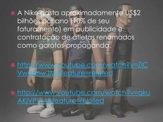 A Nike gasta aproximadamente US$2 bilhões por ano (10% de seu faturamento) em publicidade e contratação de atletas renomados como garotos-propaganda.http://www.youtube.com/watch?v=ZlCVwarmwJM&feature=relatedhttp://www.youtube.com/watch?v=qkuAKjVPVr4&feature=related