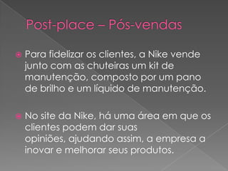 Post-place – Pós-vendasPara fidelizar os clientes, a Nike vende junto com as chuteiras um kit de manutenção, composto por um pano de brilho e um líquido de manutenção.No site da Nike, há uma área em que os clientes podem dar suas opiniões, ajudando assim, a empresa a inovar e melhorar seus produtos.