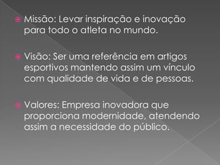 Missão: Levar inspiração e inovação para todo o atleta no mundo.Visão: Ser uma referência em artigos esportivos mantendo assim um vínculo com qualidade de vida e de pessoas.Valores: Empresa inovadora que proporciona modernidade, atendendo assim a necessidade do público.