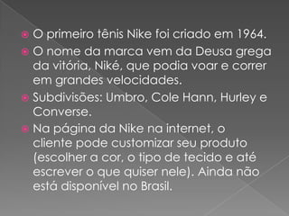 O primeiro tênis Nike foi criado em 1964.O nome da marca vem da Deusa grega da vitória, Niké, que podia voar e correr em grandes velocidades.Subdivisões: Umbro, Cole Hann, Hurley e Converse.Na página da Nike na internet, o cliente pode customizar seu produto (escolher a cor, o tipo de tecido e até escrever o que quiser nele). Ainda não está disponível no Brasil.
