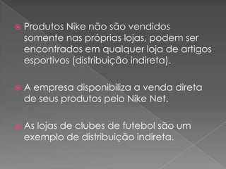 Produtos Nike não são vendidos somente nas próprias lojas, podem ser encontrados em qualquer loja de artigos esportivos (distribuição indireta).A empresa disponibiliza a venda direta de seus produtos pelo Nike Net.As lojas de clubes de futebol são um exemplo de distribuição indireta.