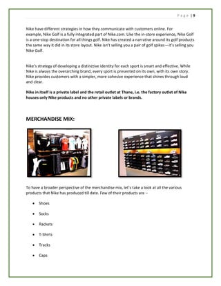 P a g e | 9
Nike have different strategies in how they communicate with customers online. For
example, Nike Golf is a fully integrated part of Nike.com. Like the in-store experience, Nike Golf
is a one-stop destination for all things golf. Nike has created a narrative around its golf products
the same way it did in its store layout. Nike isn’t selling you a pair of golf spikes—it’s selling you
Nike Golf.
Nike’s strategy of developing a distinctive identity for each sport is smart and effective. While
Nike is always the overarching brand, every sport is presented on its own, with its own story.
Nike provides customers with a simpler, more cohesive experience that shines through loud
and clear.
Nike in itself is a private label and the retail outlet at Thane, i.e. the factory outlet of Nike
houses only Nike products and no other private labels or brands.
MERCHANDISE MIX:
To have a broader perspective of the merchandise mix, let’s take a look at all the various
products that Nike has produced till date. Few of their products are –
 Shoes
 Socks
 Rackets
 T-Shirts
 Tracks
 Caps
 