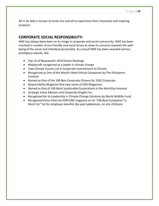 P a g e | 10
All in all, Nike is known to invite one and all to experience their innovative and inspiring
products.
CORPORATE SOCIAL RESPONSIBILITY:
NIKE has always been keen on its image in corporate and social community. NIKE has been
involved in number of eco-friendly and social drives to show its concerns towards the well-
being of the social and individual personality. As a result NIKE has been awarded various
prestigious awards, like;
 Top 10 of Newsweek's 2010 Green Rankings
 Maplecroft recognized as a leader in climate change
 Tops Climate Counts List in Corporate Commitment to Climate
 Recognized as One of the World's Most Ethical Companies by The Ethisphere
Institute
 Named as One of the 100 Best Corporate Citizens for 2010 Corporate
 Responsibility Magazine (the new name of CRO Magazine).
 Named as One of 100 Most Sustainable Corporations in the World by Innovest
 Strategic Value Advisors and Corporate Knights Inc.
 Recognized for its Leadership in Climate Change Solutions by World Wildlife Fund
 Recognized three times by FORTUNE magazine on its "100 Best Companies To
Work For" list for employee benefits like paid sabbaticals, on-site childcare
 