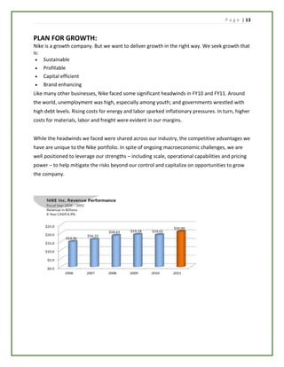 P a g e | 13
PLAN FOR GROWTH:
Nike is a growth company. But we want to deliver growth in the right way. We seek growth that
is:
 Sustainable
 Profitable
 Capital efficient
 Brand enhancing
Like many other businesses, Nike faced some significant headwinds in FY10 and FY11. Around
the world, unemployment was high, especially among youth; and governments wrestled with
high debt levels. Rising costs for energy and labor sparked inflationary pressures. In turn, higher
costs for materials, labor and freight were evident in our margins.
While the headwinds we faced were shared across our industry, the competitive advantages we
have are unique to the Nike portfolio. In spite of ongoing macroeconomic challenges, we are
well positioned to leverage our strengths – including scale, operational capabilities and pricing
power – to help mitigate the risks beyond our control and capitalize on opportunities to grow
the company.
 