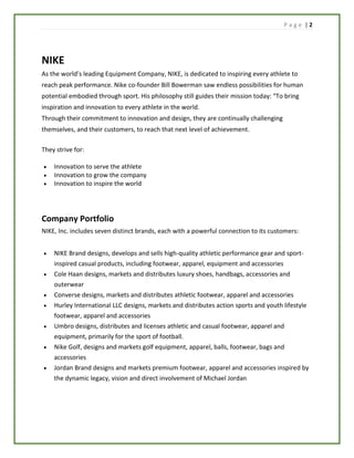 P a g e | 2
NIKE
As the world’s leading Equipment Company, NIKE, is dedicated to inspiring every athlete to
reach peak performance. Nike co-founder Bill Bowerman saw endless possibilities for human
potential embodied through sport. His philosophy still guides their mission today: “To bring
inspiration and innovation to every athlete in the world.
Through their commitment to innovation and design, they are continually challenging
themselves, and their customers, to reach that next level of achievement.
They strive for:
 Innovation to serve the athlete
 Innovation to grow the company
 Innovation to inspire the world
Company Portfolio
NIKE, Inc. includes seven distinct brands, each with a powerful connection to its customers:
 NIKE Brand designs, develops and sells high-quality athletic performance gear and sport-
inspired casual products, including footwear, apparel, equipment and accessories
 Cole Haan designs, markets and distributes luxury shoes, handbags, accessories and
outerwear
 Converse designs, markets and distributes athletic footwear, apparel and accessories
 Hurley International LLC designs, markets and distributes action sports and youth lifestyle
footwear, apparel and accessories
 Umbro designs, distributes and licenses athletic and casual footwear, apparel and
equipment, primarily for the sport of football.
 Nike Golf, designs and markets golf equipment, apparel, balls, footwear, bags and
accessories
 Jordan Brand designs and markets premium footwear, apparel and accessories inspired by
the dynamic legacy, vision and direct involvement of Michael Jordan
 